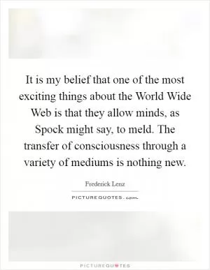 It is my belief that one of the most exciting things about the World Wide Web is that they allow minds, as Spock might say, to meld. The transfer of consciousness through a variety of mediums is nothing new Picture Quote #1