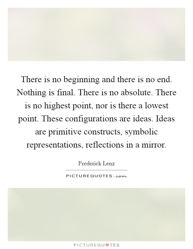 There is no beginning and there is no end. Nothing is final. There is no absolute. There is no highest point, nor is there a lowest point. These configurations are ideas. Ideas are primitive constructs, symbolic representations, reflections in a mirror Picture Quote #1