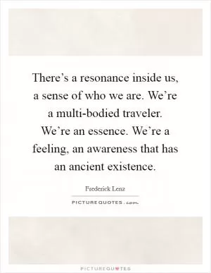 There’s a resonance inside us, a sense of who we are. We’re a multi-bodied traveler. We’re an essence. We’re a feeling, an awareness that has an ancient existence Picture Quote #1