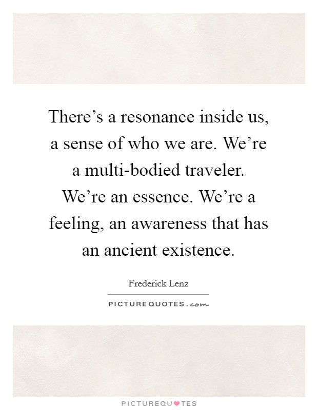 There's a resonance inside us, a sense of who we are. We're a multi-bodied traveler. We're an essence. We're a feeling, an awareness that has an ancient existence Picture Quote #1