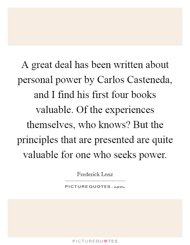 A great deal has been written about personal power by Carlos Casteneda, and I find his first four books valuable. Of the experiences themselves, who knows? But the principles that are presented are quite valuable for one who seeks power Picture Quote #1