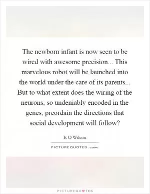 The newborn infant is now seen to be wired with awesome precision... This marvelous robot will be launched into the world under the care of its parents... But to what extent does the wiring of the neurons, so undeniably encoded in the genes, preordain the directions that social development will follow? Picture Quote #1
