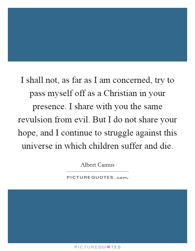 I shall not, as far as I am concerned, try to pass myself off as a Christian in your presence. I share with you the same revulsion from evil. But I do not share your hope, and I continue to struggle against this universe in which children suffer and die Picture Quote #1