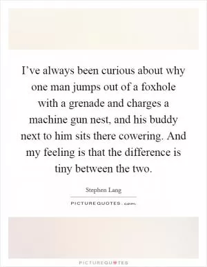 I’ve always been curious about why one man jumps out of a foxhole with a grenade and charges a machine gun nest, and his buddy next to him sits there cowering. And my feeling is that the difference is tiny between the two Picture Quote #1