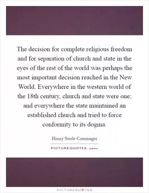 The decision for complete religious freedom and for separation of church and state in the eyes of the rest of the world was perhaps the most important decision reached in the New World. Everywhere in the western world of the 18th century, church and state were one; and everywhere the state maintained an established church and tried to force conformity to its dogma Picture Quote #1
