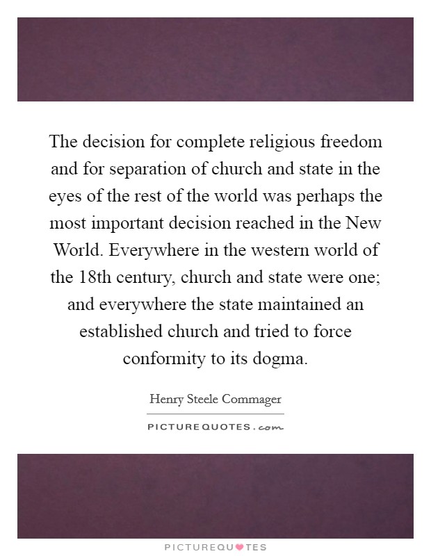The decision for complete religious freedom and for separation of church and state in the eyes of the rest of the world was perhaps the most important decision reached in the New World. Everywhere in the western world of the 18th century, church and state were one; and everywhere the state maintained an established church and tried to force conformity to its dogma Picture Quote #1