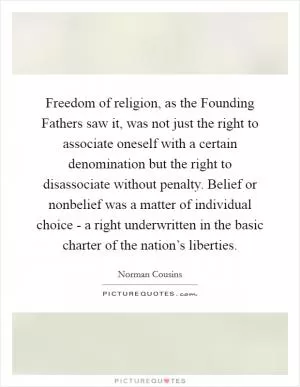 Freedom of religion, as the Founding Fathers saw it, was not just the right to associate oneself with a certain denomination but the right to disassociate without penalty. Belief or nonbelief was a matter of individual choice - a right underwritten in the basic charter of the nation’s liberties Picture Quote #1