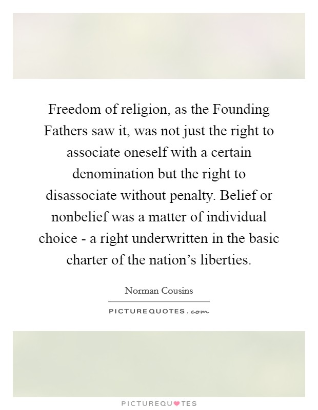 Freedom of religion, as the Founding Fathers saw it, was not just the right to associate oneself with a certain denomination but the right to disassociate without penalty. Belief or nonbelief was a matter of individual choice - a right underwritten in the basic charter of the nation's liberties Picture Quote #1