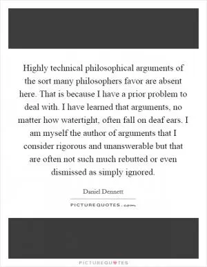 Highly technical philosophical arguments of the sort many philosophers favor are absent here. That is because I have a prior problem to deal with. I have learned that arguments, no matter how watertight, often fall on deaf ears. I am myself the author of arguments that I consider rigorous and unanswerable but that are often not such much rebutted or even dismissed as simply ignored Picture Quote #1
