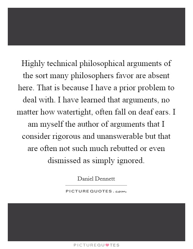 Highly technical philosophical arguments of the sort many philosophers favor are absent here. That is because I have a prior problem to deal with. I have learned that arguments, no matter how watertight, often fall on deaf ears. I am myself the author of arguments that I consider rigorous and unanswerable but that are often not such much rebutted or even dismissed as simply ignored Picture Quote #1