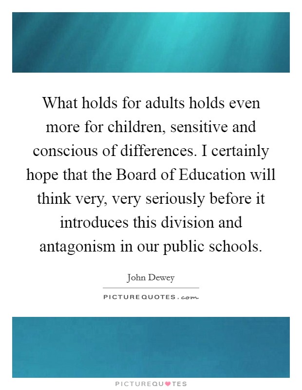 What holds for adults holds even more for children, sensitive and conscious of differences. I certainly hope that the Board of Education will think very, very seriously before it introduces this division and antagonism in our public schools Picture Quote #1