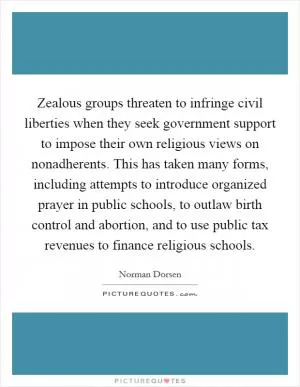 Zealous groups threaten to infringe civil liberties when they seek government support to impose their own religious views on nonadherents. This has taken many forms, including attempts to introduce organized prayer in public schools, to outlaw birth control and abortion, and to use public tax revenues to finance religious schools Picture Quote #1