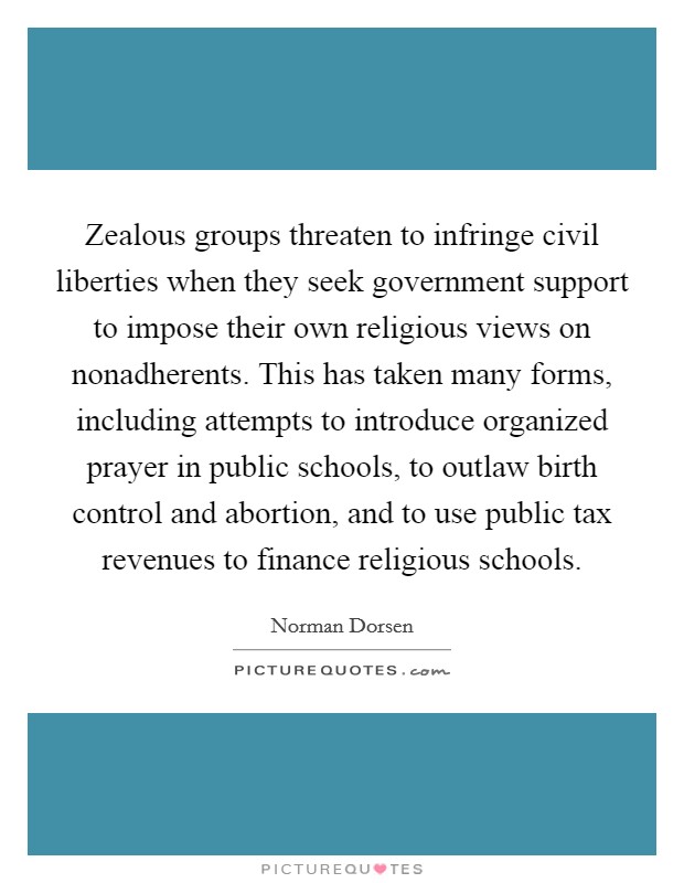 Zealous groups threaten to infringe civil liberties when they seek government support to impose their own religious views on nonadherents. This has taken many forms, including attempts to introduce organized prayer in public schools, to outlaw birth control and abortion, and to use public tax revenues to finance religious schools Picture Quote #1