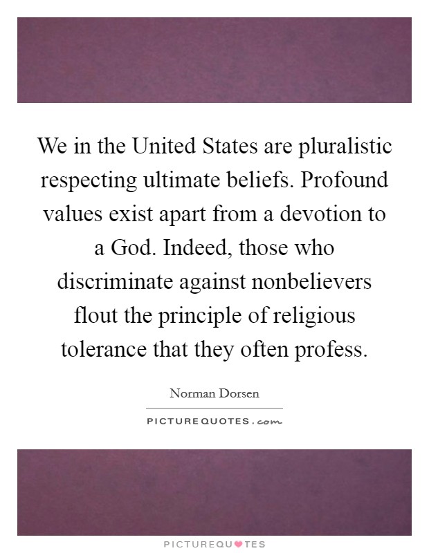 We in the United States are pluralistic respecting ultimate beliefs. Profound values exist apart from a devotion to a God. Indeed, those who discriminate against nonbelievers flout the principle of religious tolerance that they often profess Picture Quote #1