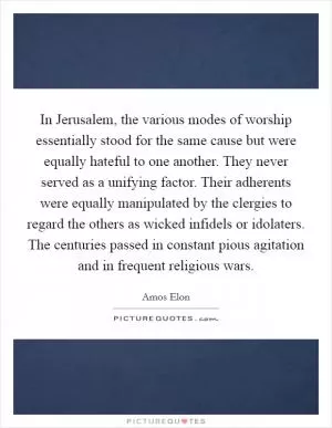 In Jerusalem, the various modes of worship essentially stood for the same cause but were equally hateful to one another. They never served as a unifying factor. Their adherents were equally manipulated by the clergies to regard the others as wicked infidels or idolaters. The centuries passed in constant pious agitation and in frequent religious wars Picture Quote #1