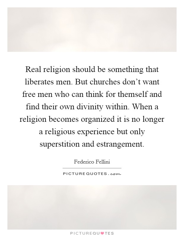 Real religion should be something that liberates men. But churches don't want free men who can think for themself and find their own divinity within. When a religion becomes organized it is no longer a religious experience but only superstition and estrangement Picture Quote #1