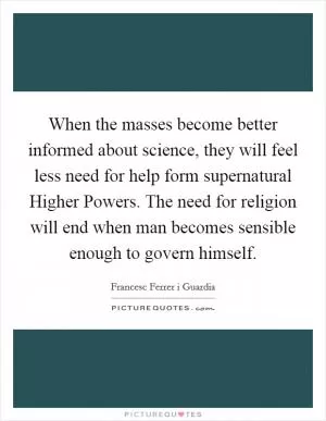 When the masses become better informed about science, they will feel less need for help form supernatural Higher Powers. The need for religion will end when man becomes sensible enough to govern himself Picture Quote #1