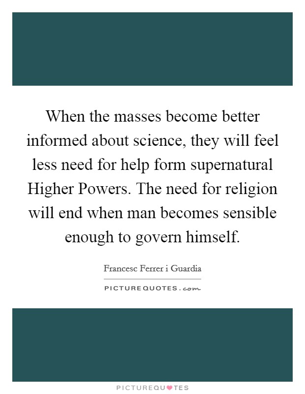 When the masses become better informed about science, they will feel less need for help form supernatural Higher Powers. The need for religion will end when man becomes sensible enough to govern himself Picture Quote #1