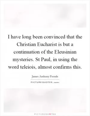 I have long been convinced that the Christian Eucharist is but a continuation of the Eleusinian mysteries. St Paul, in using the word teleiois, almost confirms this Picture Quote #1