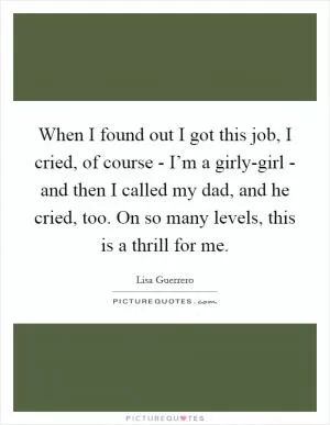 When I found out I got this job, I cried, of course - I’m a girly-girl - and then I called my dad, and he cried, too. On so many levels, this is a thrill for me Picture Quote #1