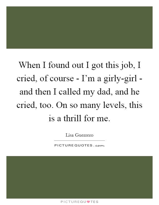 When I found out I got this job, I cried, of course - I'm a girly-girl - and then I called my dad, and he cried, too. On so many levels, this is a thrill for me Picture Quote #1
