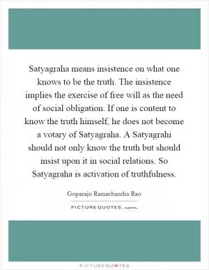 Satyagraha means insistence on what one knows to be the truth. The insistence implies the exercise of free will as the need of social obligation. If one is content to know the truth himself, he does not become a votary of Satyagraha. A Satyagrahi should not only know the truth but should insist upon it in social relations. So Satyagraha is activation of truthfulness Picture Quote #1