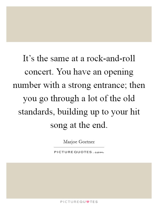 It's the same at a rock-and-roll concert. You have an opening number with a strong entrance; then you go through a lot of the old standards, building up to your hit song at the end Picture Quote #1