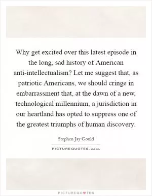 Why get excited over this latest episode in the long, sad history of American anti-intellectualism? Let me suggest that, as patriotic Americans, we should cringe in embarrassment that, at the dawn of a new, technological millennium, a jurisdiction in our heartland has opted to suppress one of the greatest triumphs of human discovery Picture Quote #1