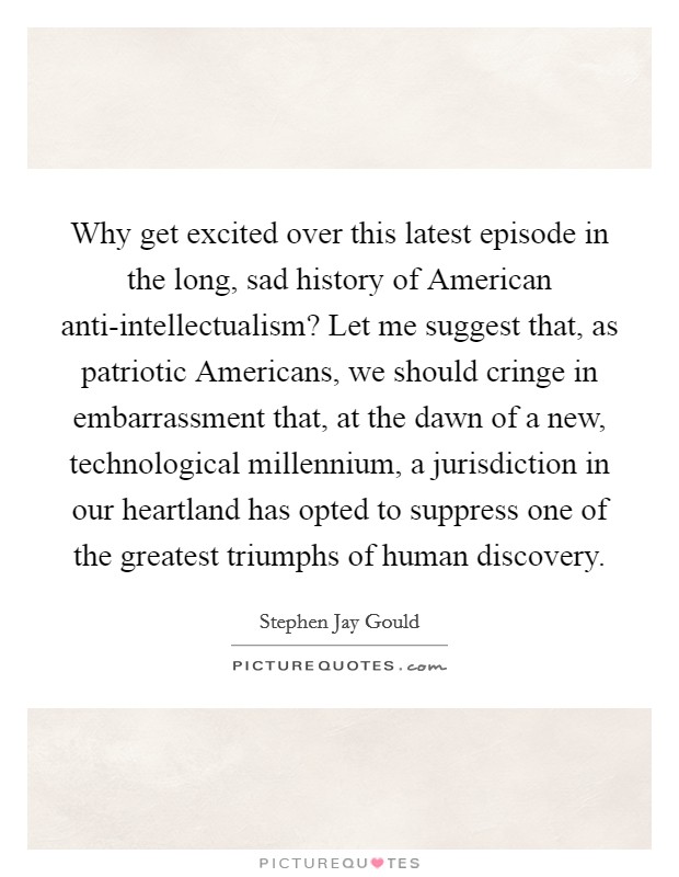 Why get excited over this latest episode in the long, sad history of American anti-intellectualism? Let me suggest that, as patriotic Americans, we should cringe in embarrassment that, at the dawn of a new, technological millennium, a jurisdiction in our heartland has opted to suppress one of the greatest triumphs of human discovery Picture Quote #1