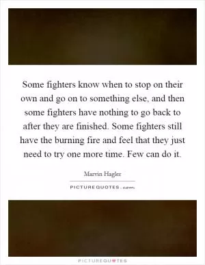 Some fighters know when to stop on their own and go on to something else, and then some fighters have nothing to go back to after they are finished. Some fighters still have the burning fire and feel that they just need to try one more time. Few can do it Picture Quote #1