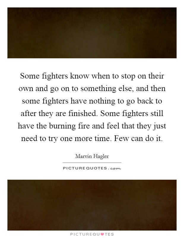 Some fighters know when to stop on their own and go on to something else, and then some fighters have nothing to go back to after they are finished. Some fighters still have the burning fire and feel that they just need to try one more time. Few can do it Picture Quote #1