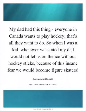 My dad had this thing - everyone in Canada wants to play hockey; that’s all they want to do. So when I was a kid, whenever we skated my dad would not let us on the ice without hockey sticks, because of this insane fear we would become figure skaters! Picture Quote #1