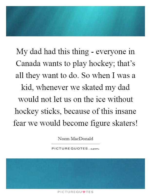 My dad had this thing - everyone in Canada wants to play hockey; that's all they want to do. So when I was a kid, whenever we skated my dad would not let us on the ice without hockey sticks, because of this insane fear we would become figure skaters! Picture Quote #1
