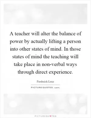 A teacher will alter the balance of power by actually lifting a person into other states of mind. In those states of mind the teaching will take place in non-verbal ways through direct experience Picture Quote #1