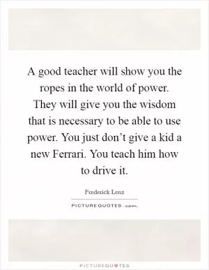 A good teacher will show you the ropes in the world of power. They will give you the wisdom that is necessary to be able to use power. You just don’t give a kid a new Ferrari. You teach him how to drive it Picture Quote #1