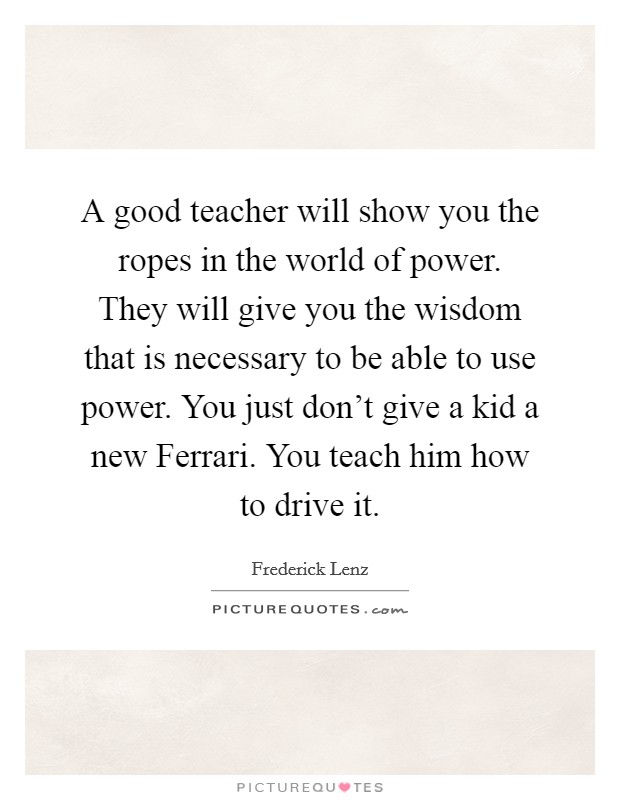 A good teacher will show you the ropes in the world of power. They will give you the wisdom that is necessary to be able to use power. You just don't give a kid a new Ferrari. You teach him how to drive it Picture Quote #1