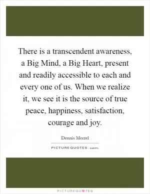 There is a transcendent awareness, a Big Mind, a Big Heart, present and readily accessible to each and every one of us. When we realize it, we see it is the source of true peace, happiness, satisfaction, courage and joy Picture Quote #1