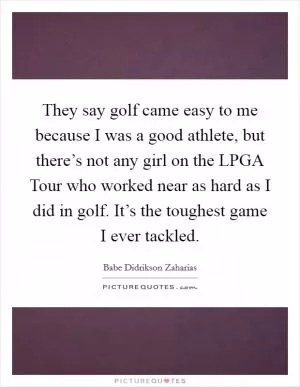 They say golf came easy to me because I was a good athlete, but there’s not any girl on the LPGA Tour who worked near as hard as I did in golf. It’s the toughest game I ever tackled Picture Quote #1