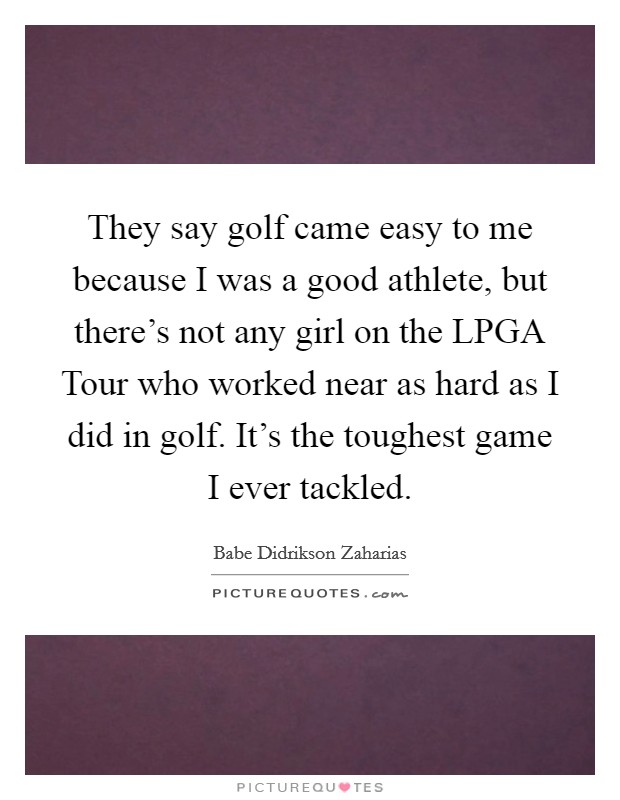 They say golf came easy to me because I was a good athlete, but there's not any girl on the LPGA Tour who worked near as hard as I did in golf. It's the toughest game I ever tackled Picture Quote #1