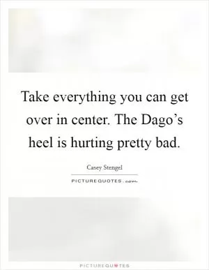 Take everything you can get over in center. The Dago’s heel is hurting pretty bad Picture Quote #1