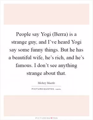 People say Yogi (Berra) is a strange guy, and I’ve heard Yogi say some funny things. But he has a beautiful wife, he’s rich, and he’s famous. I don’t see anything strange about that Picture Quote #1