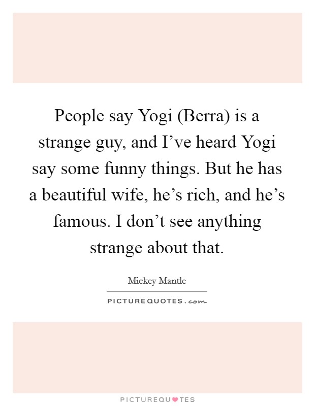 People say Yogi (Berra) is a strange guy, and I've heard Yogi say some funny things. But he has a beautiful wife, he's rich, and he's famous. I don't see anything strange about that Picture Quote #1