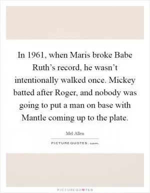 In 1961, when Maris broke Babe Ruth’s record, he wasn’t intentionally walked once. Mickey batted after Roger, and nobody was going to put a man on base with Mantle coming up to the plate Picture Quote #1