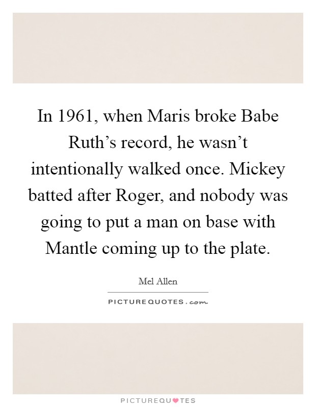 In 1961, when Maris broke Babe Ruth's record, he wasn't intentionally walked once. Mickey batted after Roger, and nobody was going to put a man on base with Mantle coming up to the plate Picture Quote #1