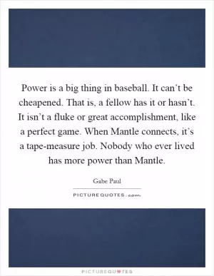 Power is a big thing in baseball. It can’t be cheapened. That is, a fellow has it or hasn’t. It isn’t a fluke or great accomplishment, like a perfect game. When Mantle connects, it’s a tape-measure job. Nobody who ever lived has more power than Mantle Picture Quote #1