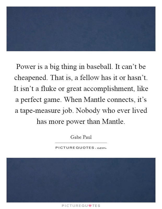 Power is a big thing in baseball. It can't be cheapened. That is, a fellow has it or hasn't. It isn't a fluke or great accomplishment, like a perfect game. When Mantle connects, it's a tape-measure job. Nobody who ever lived has more power than Mantle Picture Quote #1