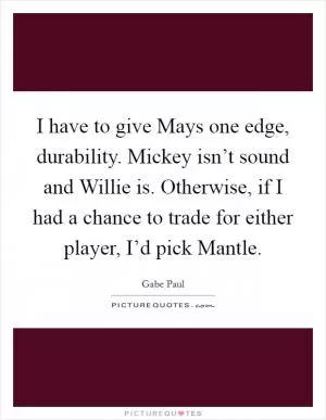 I have to give Mays one edge, durability. Mickey isn’t sound and Willie is. Otherwise, if I had a chance to trade for either player, I’d pick Mantle Picture Quote #1