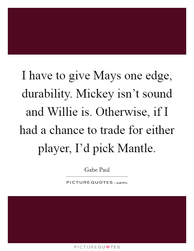 I have to give Mays one edge, durability. Mickey isn't sound and Willie is. Otherwise, if I had a chance to trade for either player, I'd pick Mantle Picture Quote #1