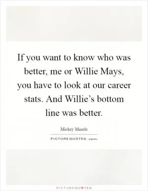 If you want to know who was better, me or Willie Mays, you have to look at our career stats. And Willie’s bottom line was better Picture Quote #1