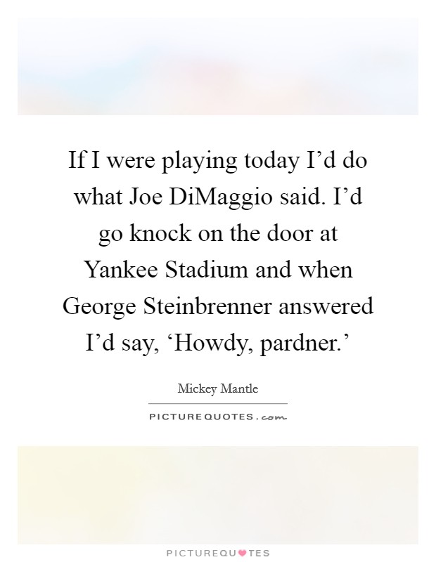 If I were playing today I'd do what Joe DiMaggio said. I'd go knock on the door at Yankee Stadium and when George Steinbrenner answered I'd say, ‘Howdy, pardner.' Picture Quote #1